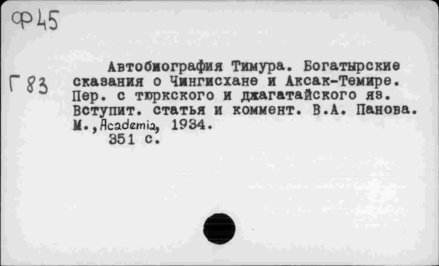﻿CPÄ5
Автобиография Тимура. Богатырские сказания о Чингисхане и Аксак-Темире. Пер. с тюркского и джагатайского яз. Вступит, статья и коммент. В.А. Панова. М., Academia, 1934.
351 С.